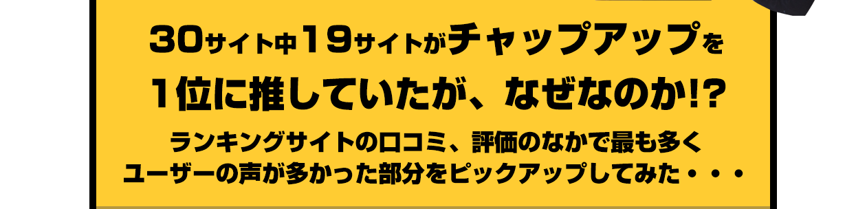 30サイト中19サイトがチャップアップを1位に推していたが、なぜなのか!?ランキングサイトの口コミ、評価のなかで最も多くユーザーの声が多かった部分をピックアップしてみた・・・